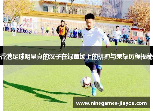 香港足球明星真的汉子在绿茵场上的拼搏与荣耀历程揭秘