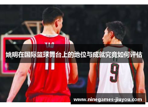姚明在国际篮球舞台上的地位与成就究竟如何评估