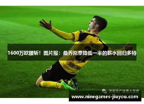 1600万欧腰斩！图片报：桑乔愿意降低一半的薪水回归多特