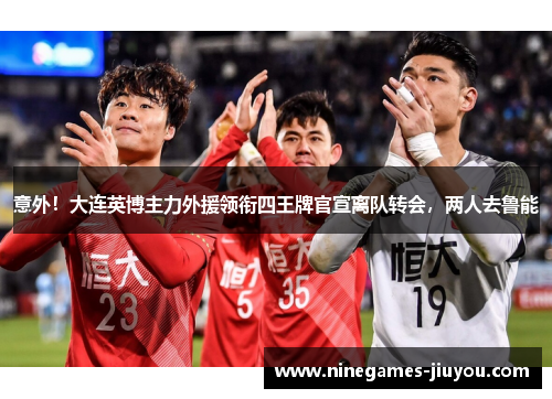 意外！大连英博主力外援领衔四王牌官宣离队转会，两人去鲁能